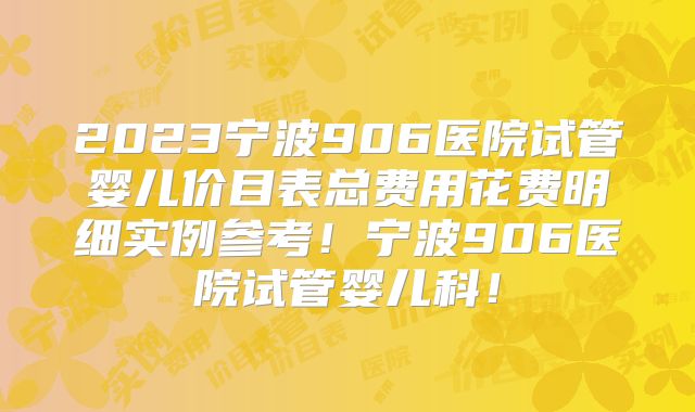 2023宁波906医院试管婴儿价目表总费用花费明细实例参考!宁波906医院试管婴儿科!