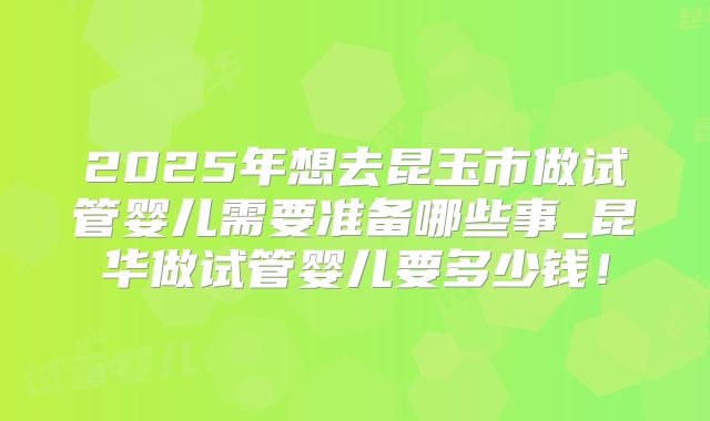 2025年想去昆玉市做试管婴儿需要准备哪些事_昆华做试管婴儿要多少钱！