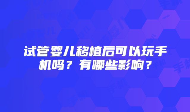 试管婴儿移植后可以玩手机吗?有哪些影响?