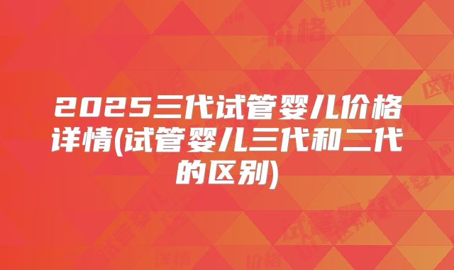 2025三代试管婴儿价格详情(试管婴儿三代和二代的区别)