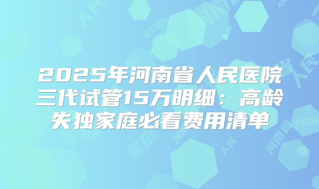 2025年河南省人民医院三代试管15万明细：高龄失独家庭必看费用清单