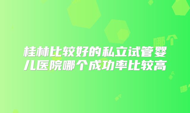 桂林比较好的私立试管婴儿医院哪个成功率比较高