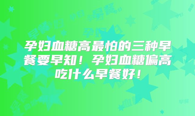 孕妇血糖高最怕的三种早餐要早知!孕妇血糖偏高吃什么早餐好!