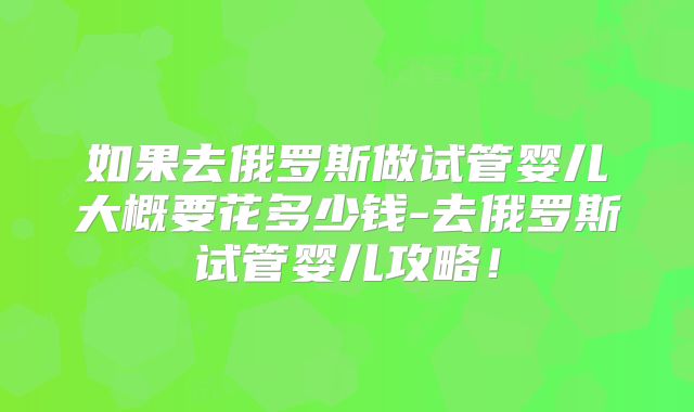 如果去俄罗斯做试管婴儿大概要花多少钱-去俄罗斯试管婴儿攻略！