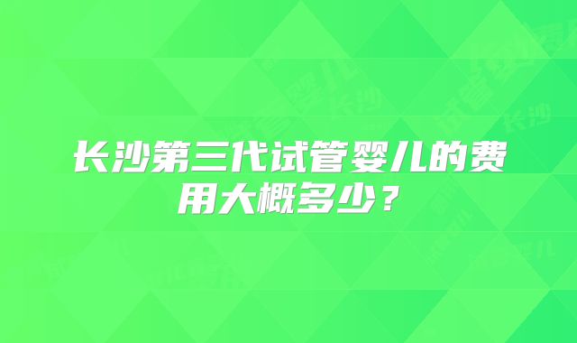 长沙第三代试管婴儿的费用大概多少？