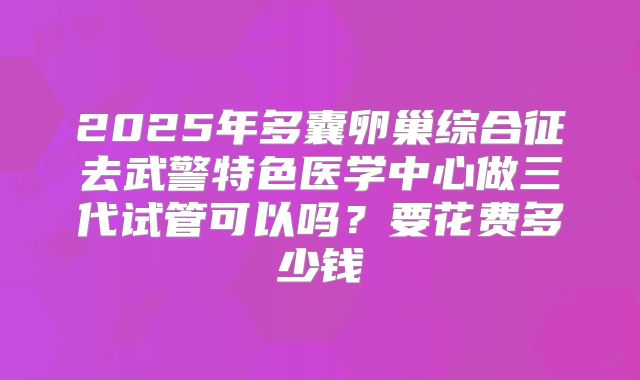 2025年多囊卵巢综合征去武警特色医学中心做三代试管可以吗?要花费多少钱