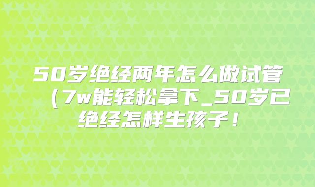 50岁绝经两年怎么做试管（7w能轻松拿下_50岁已绝经怎样生孩子！