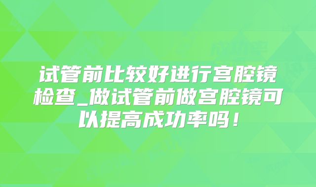试管前比较好进行宫腔镜检查_做试管前做宫腔镜可以提高成功率吗！