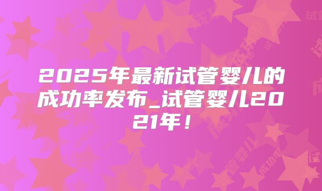 2025年最新试管婴儿的成功率发布_试管婴儿2021年!