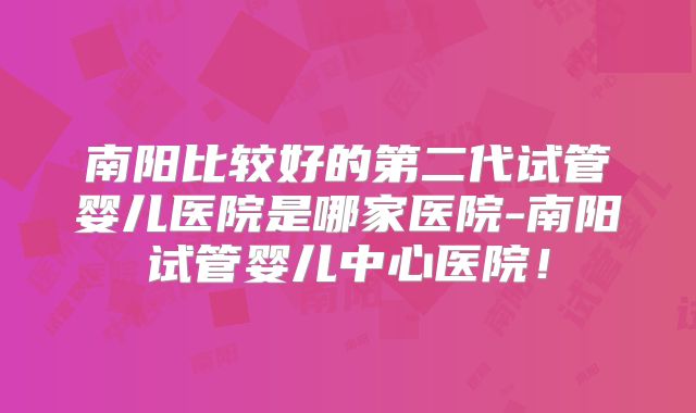 南阳比较好的第二代试管婴儿医院是哪家医院-南阳试管婴儿中心医院！