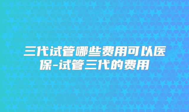 三代试管哪些费用可以医保-试管三代的费用