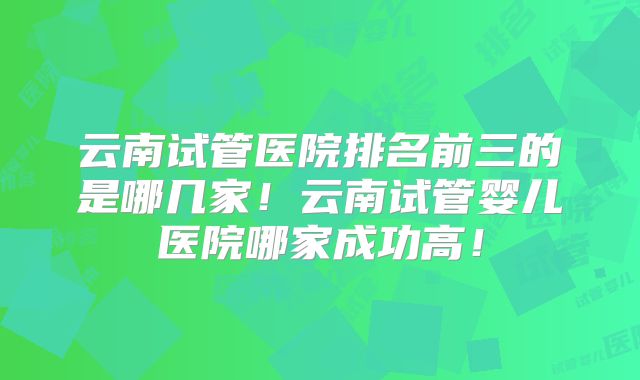云南试管医院排名前三的是哪几家!云南试管婴儿医院哪家成功高!