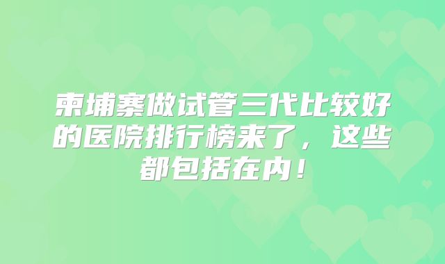 柬埔寨做试管三代比较好的医院排行榜来了，这些都包括在内！