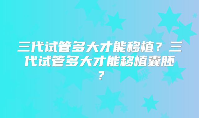 三代试管多大才能移植？三代试管多大才能移植囊胚？