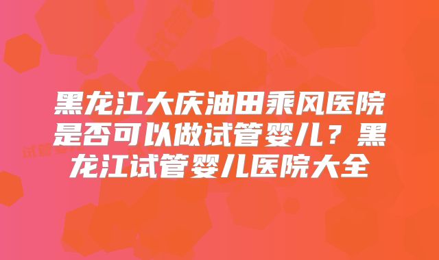 黑龙江大庆油田乘风医院是否可以做试管婴儿？黑龙江试管婴儿医院大全