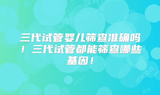 三代试管婴儿筛查准确吗！三代试管都能筛查哪些基因！