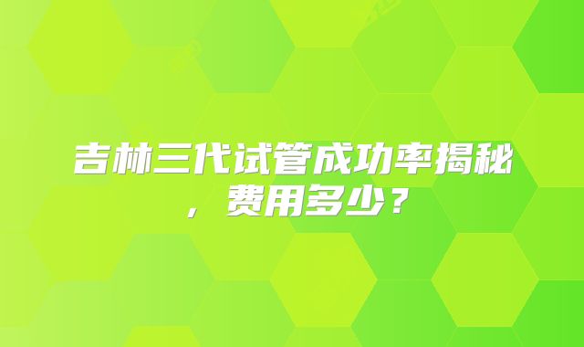 吉林三代试管成功率揭秘,费用多少?
