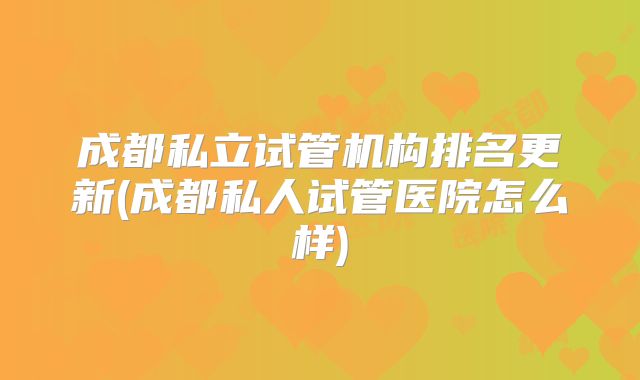 成都私立试管机构排名更新(成都私人试管医院怎么样)