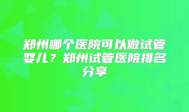 郑州哪个医院可以做试管婴儿?郑州试管医院排名分享