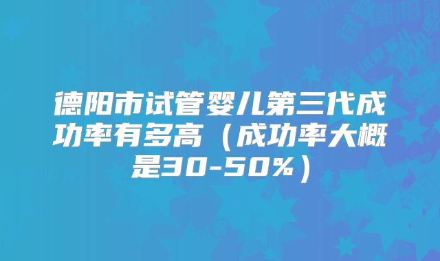 德阳市试管婴儿第三代成功率有多高（成功率大概是30-50%）