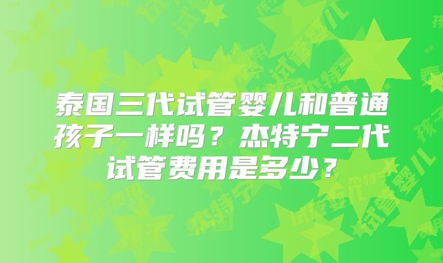 泰国三代试管婴儿和普通孩子一样吗？杰特宁二代试管费用是多少？