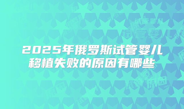 2025年俄罗斯试管婴儿移植失败的原因有哪些