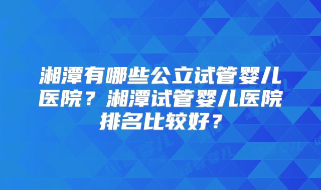 湘潭有哪些公立试管婴儿医院？湘潭试管婴儿医院排名比较好？