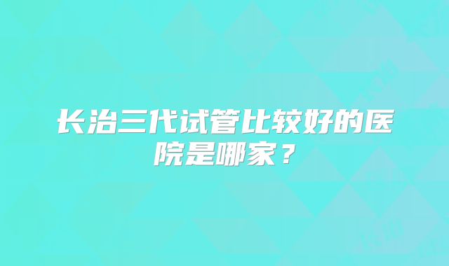 长治三代试管比较好的医院是哪家？