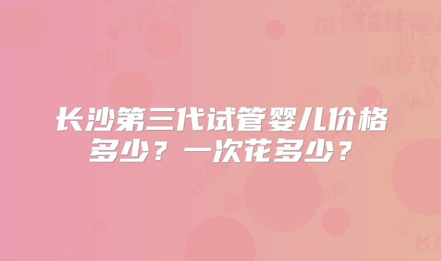 长沙第三代试管婴儿价格多少？一次花多少？