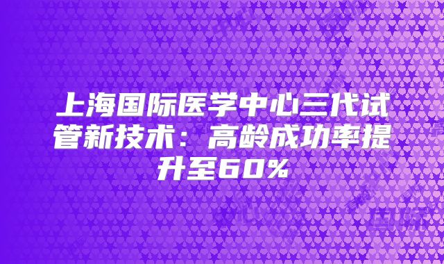上海国际医学中心三代试管新技术:高龄成功率提升至60%