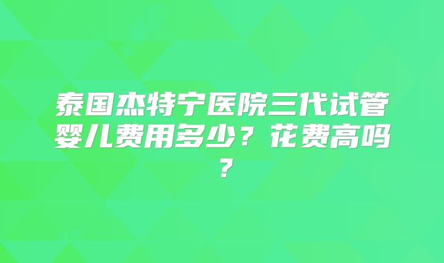 泰国杰特宁医院三代试管婴儿费用多少?花费高吗?