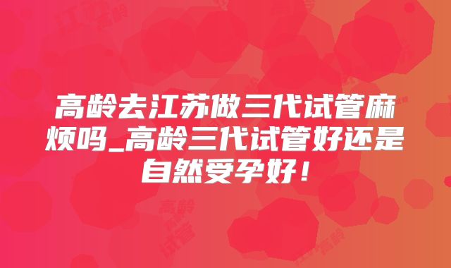 高龄去江苏做三代试管麻烦吗_高龄三代试管好还是自然受孕好！