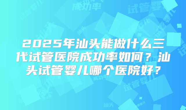 2025年汕头能做什么三代试管医院成功率如何？汕头试管婴儿哪个医院好？