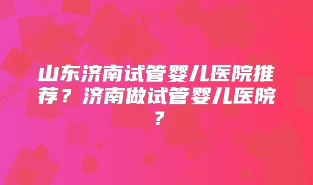 山东济南试管婴儿医院推荐?济南做试管婴儿医院?