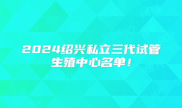 2024绍兴私立三代试管生殖中心名单!
