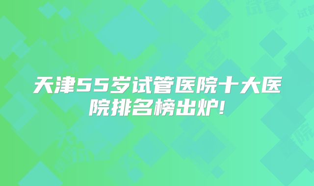 天津55岁试管医院十大医院排名榜出炉!