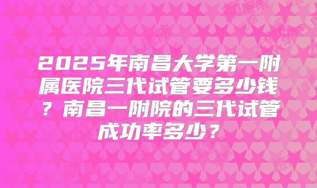 2025年南昌大学第一附属医院三代试管要多少钱?南昌一附院的三代试管成功率多少?