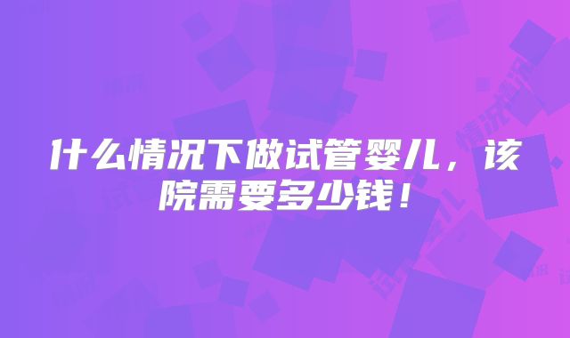 什么情况下做试管婴儿,该院需要多少钱!