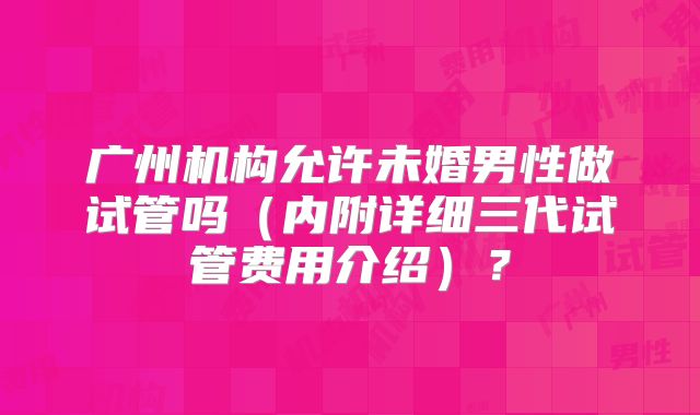 广州机构允许未婚男性做试管吗（内附详细三代试管费用介绍）？