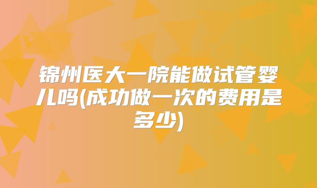 锦州医大一院能做试管婴儿吗(成功做一次的费用是多少)