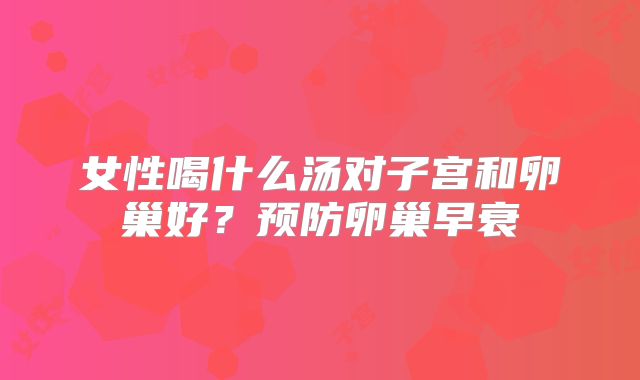 女性喝什么汤对子宫和卵巢好？预防卵巢早衰