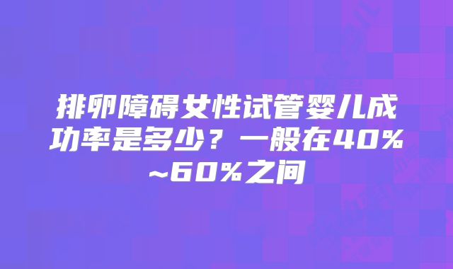 排卵障碍女性试管婴儿成功率是多少？一般在40%~60%之间
