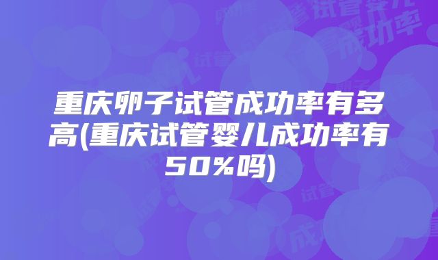 重庆卵子试管成功率有多高(重庆试管婴儿成功率有50%吗)