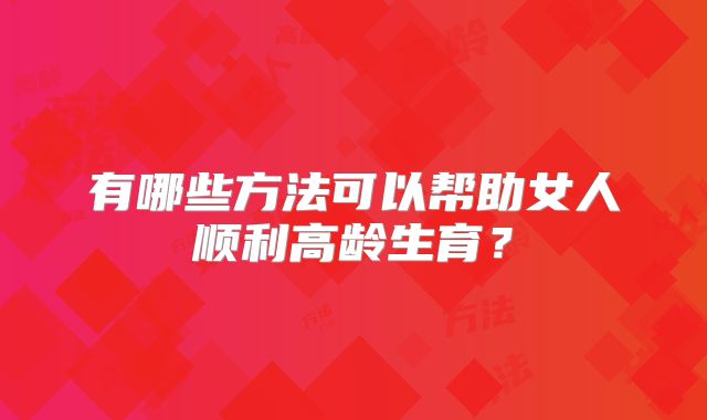 有哪些方法可以帮助女人顺利高龄生育?