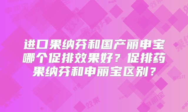 进口果纳芬和国产丽申宝哪个促排效果好?促排药果纳芬和申丽宝区别?