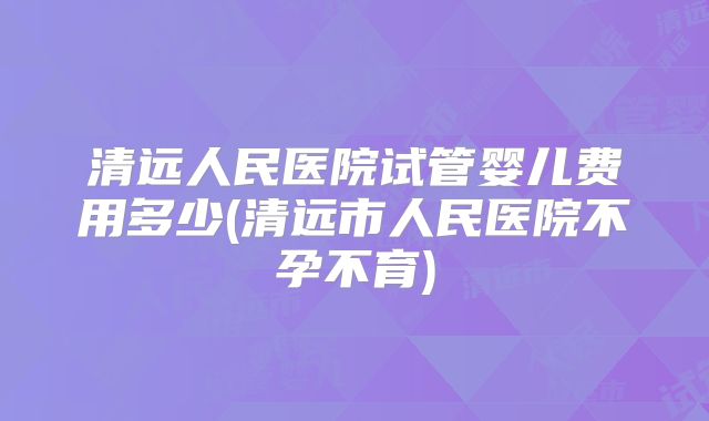 清远人民医院试管婴儿费用多少(清远市人民医院不孕不育)