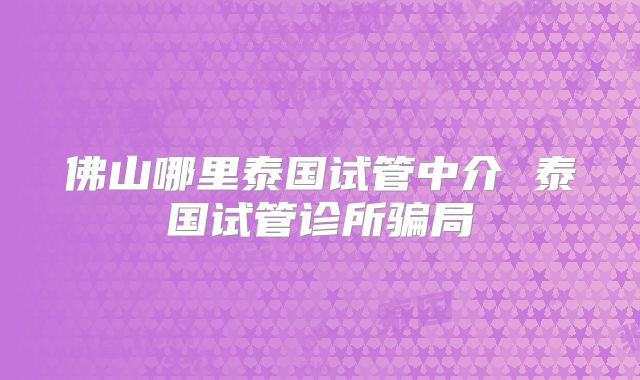 佛山哪里泰国试管中介 泰国试管诊所骗局