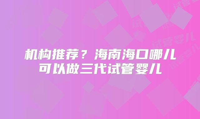 机构推荐？海南海口哪儿可以做三代试管婴儿