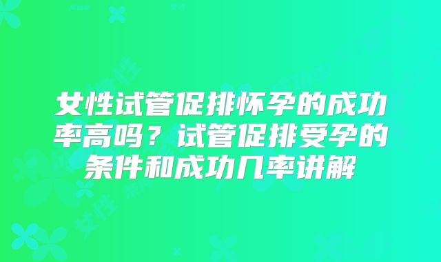 女性试管促排怀孕的成功率高吗?试管促排受孕的条件和成功几率讲解