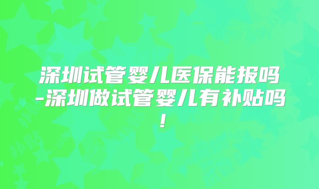 深圳试管婴儿医保能报吗-深圳做试管婴儿有补贴吗！